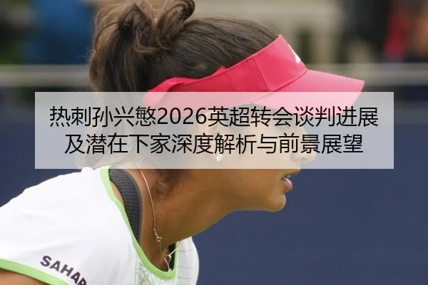 热刺孙兴慜2026英超转会谈判进展及潜在下家深度解析与前景展望